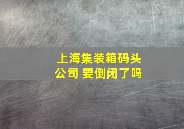 上海集装箱码头公司 要倒闭了吗